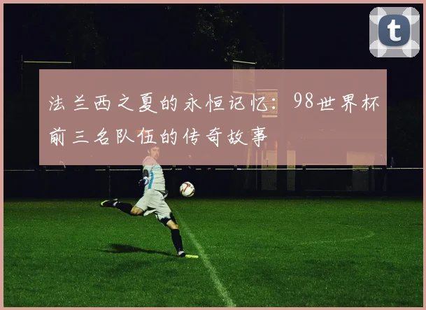 法兰西之夏的永恒记忆：98世界杯前三名队伍的传奇故事